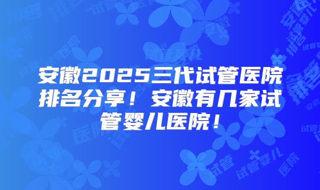 安徽2025三代试管医院排名分享!安徽有几家试管婴儿医院!