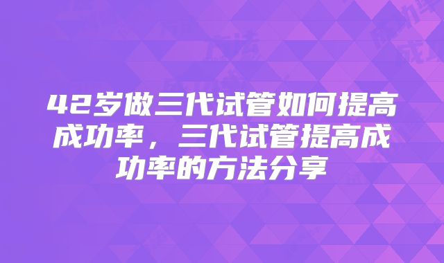 42岁做三代试管如何提高成功率，三代试管提高成功率的方法分享