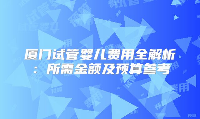 厦门试管婴儿费用全解析：所需金额及预算参考