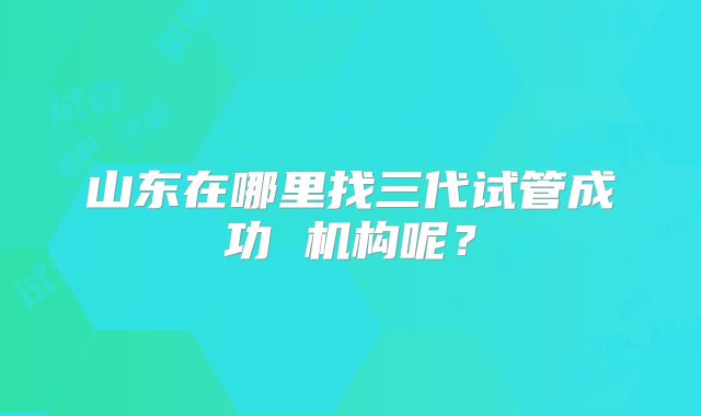 山东在哪里找三代试管成功 机构呢？