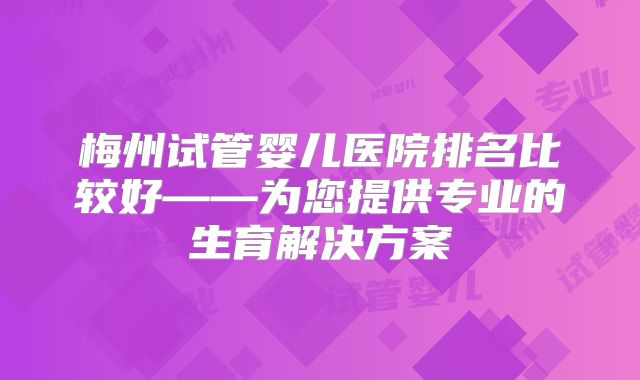 梅州试管婴儿医院排名比较好——为您提供专业的生育解决方案