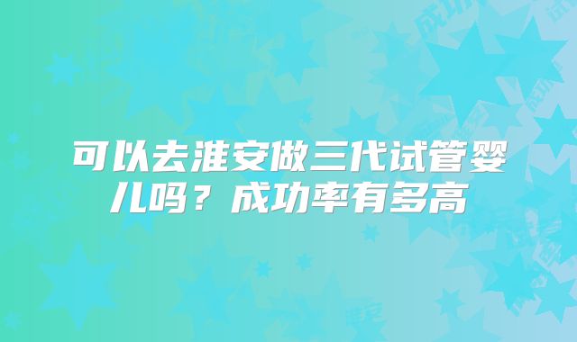 可以去淮安做三代试管婴儿吗？成功率有多高