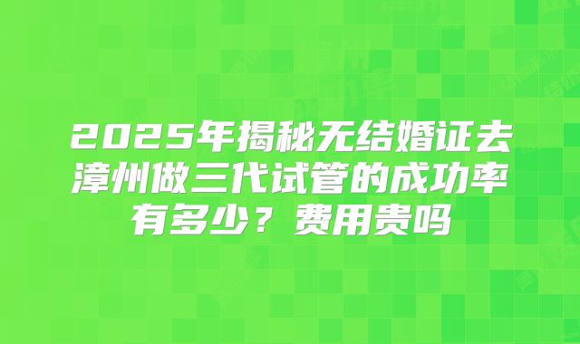 2025年揭秘无结婚证去漳州做三代试管的成功率有多少?费用贵吗