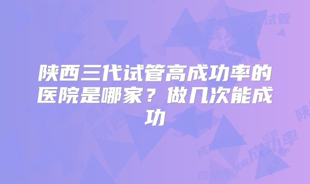 陕西三代试管高成功率的医院是哪家？做几次能成功