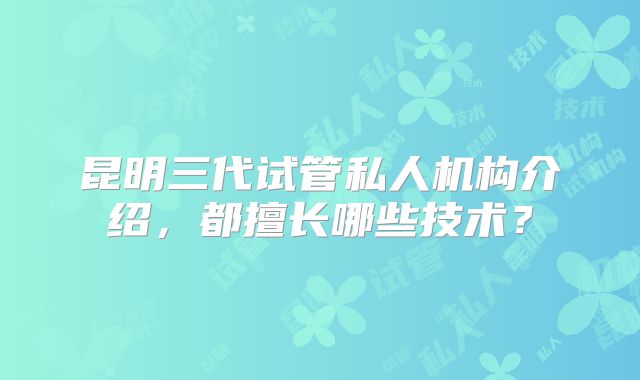 昆明三代试管私人机构介绍，都擅长哪些技术？