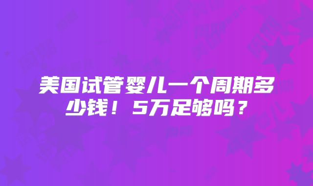 美国试管婴儿一个周期多少钱！5万足够吗？