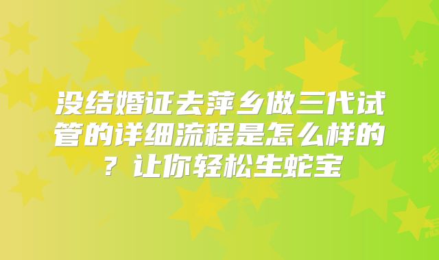 没结婚证去萍乡做三代试管的详细流程是怎么样的？让你轻松生蛇宝