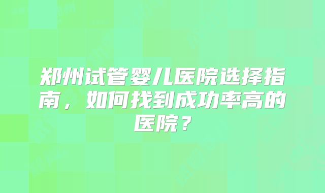 郑州试管婴儿医院选择指南，如何找到成功率高的医院？
