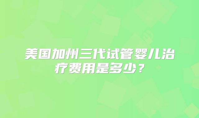 美国加州三代试管婴儿治疗费用是多少？