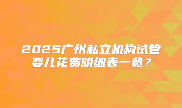 2025广州私立机构试管婴儿花费明细表一览?