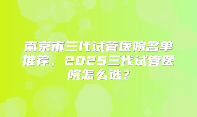 南京市三代试管医院名单推荐，2025三代试管医院怎么选？