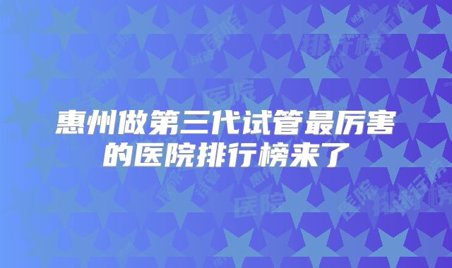 惠州做第三代试管最厉害的医院排行榜来了