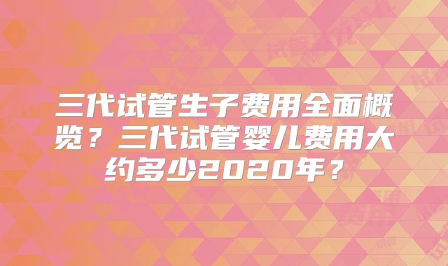 三代试管生子费用全面概览?三代试管婴儿费用大约多少2020年?