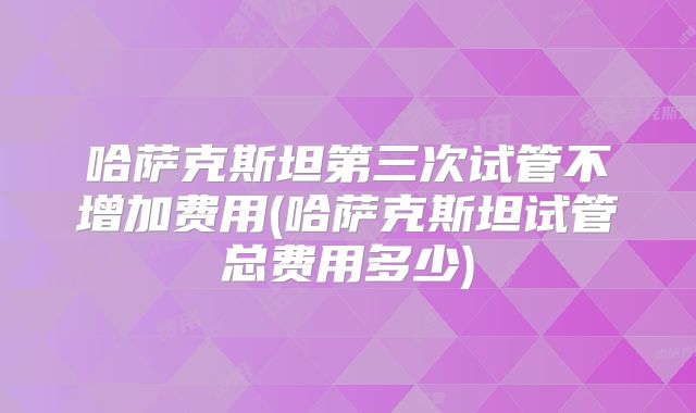 哈萨克斯坦第三次试管不增加费用(哈萨克斯坦试管总费用多少)