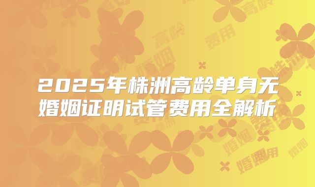 2025年株洲高龄单身无婚姻证明试管费用全解析