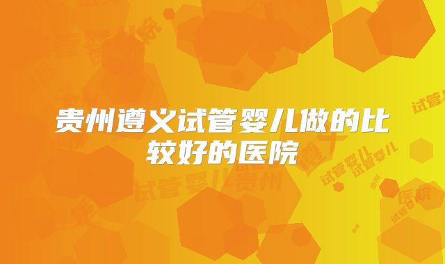 贵州遵义试管婴儿做的比较好的医院