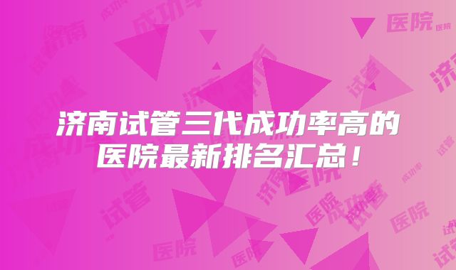 济南试管三代成功率高的医院最新排名汇总！