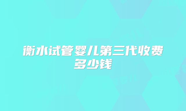 衡水试管婴儿第三代收费多少钱
