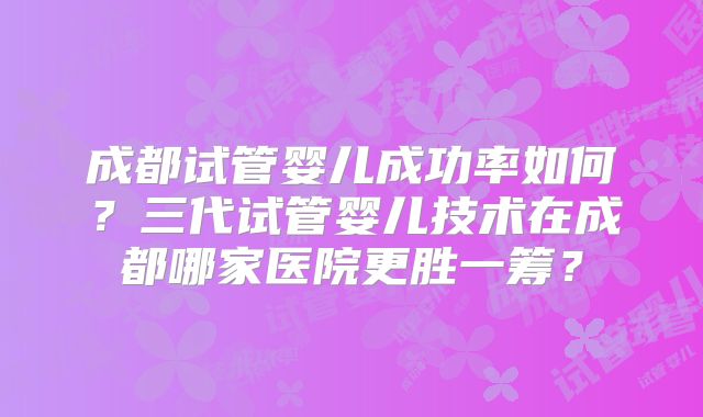 成都试管婴儿成功率如何？三代试管婴儿技术在成都哪家医院更胜一筹？