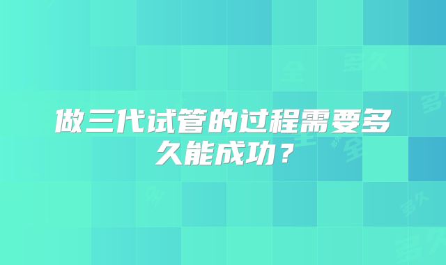 做三代试管的过程需要多久能成功?