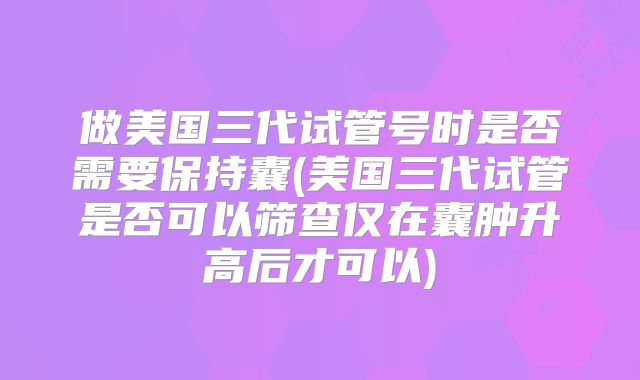做美国三代试管号时是否需要保持囊(美国三代试管是否可以筛查仅在囊肿升高后才可以)
