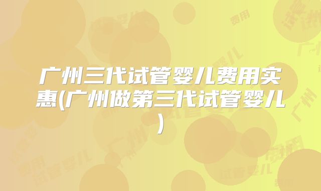 广州三代试管婴儿费用实惠(广州做第三代试管婴儿)