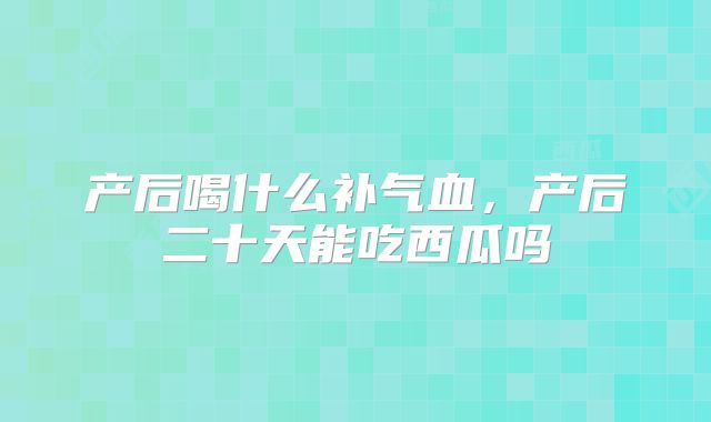 产后喝什么补气血,产后二十天能吃西瓜吗