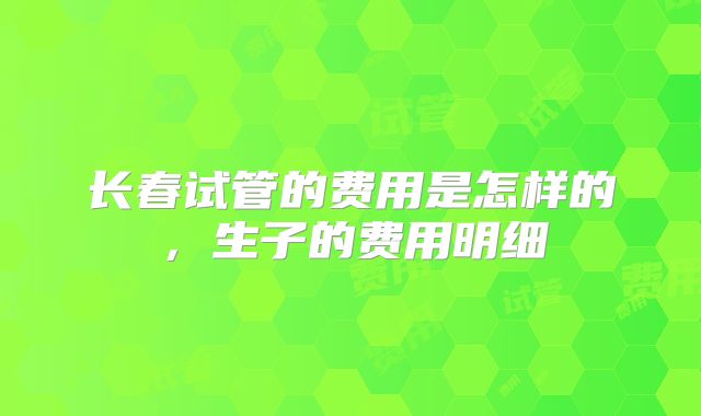 长春试管的费用是怎样的，生子的费用明细
