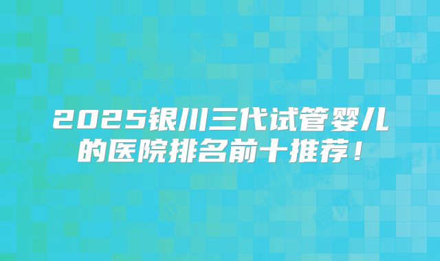 2025银川三代试管婴儿的医院排名前十推荐！