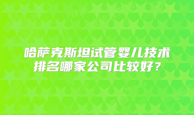 哈萨克斯坦试管婴儿技术排名哪家公司比较好？
