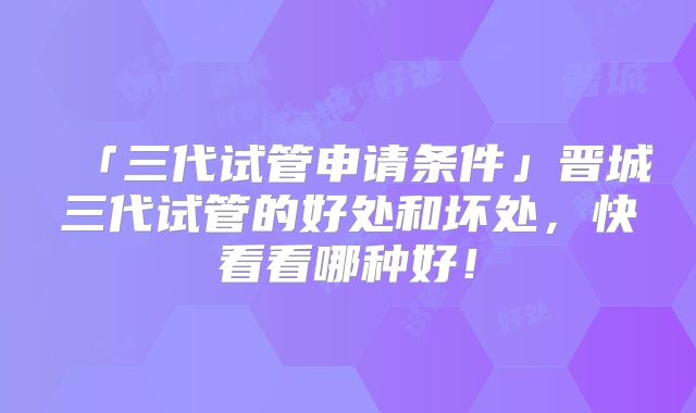 「三代试管申请条件」晋城三代试管的好处和坏处,快看看哪种好!