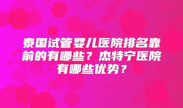 泰国试管婴儿医院排名靠前的有哪些？杰特宁医院有哪些优势？