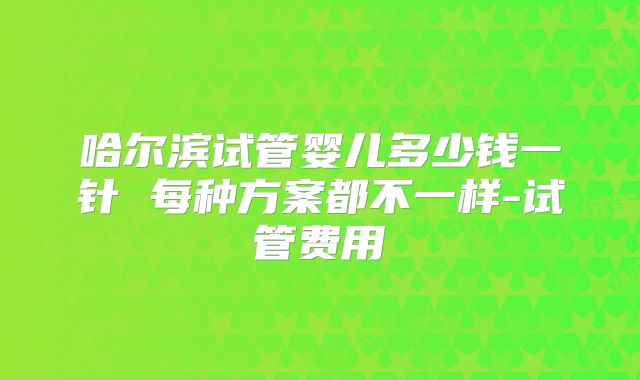 哈尔滨试管婴儿多少钱一针 每种方案都不一样-试管费用