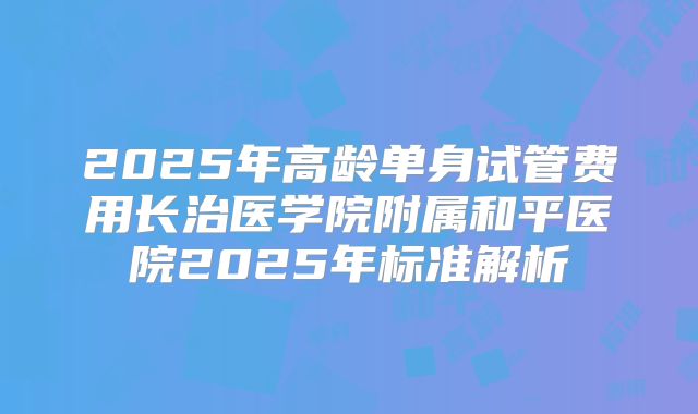 2025年高龄单身试管费用长治医学院附属和平医院2025年标准解析