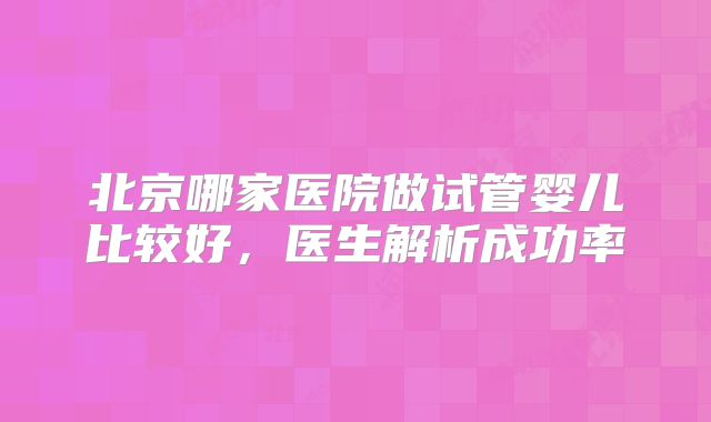 北京哪家医院做试管婴儿比较好，医生解析成功率