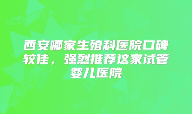 西安哪家生殖科医院口碑较佳,强烈推荐这家试管婴儿医院