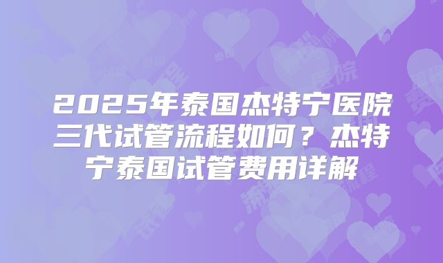 2025年泰国杰特宁医院三代试管流程如何?杰特宁泰国试管费用详解