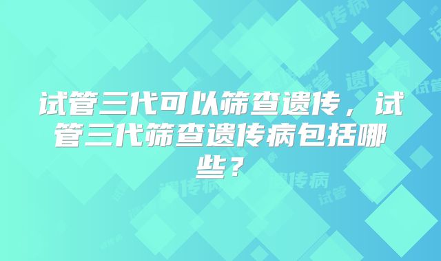 试管三代可以筛查遗传,试管三代筛查遗传病包括哪些?
