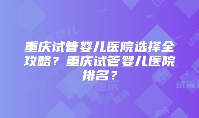 重庆试管婴儿医院选择全攻略？重庆试管婴儿医院排名？