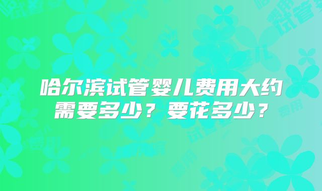 哈尔滨试管婴儿费用大约需要多少?要花多少?