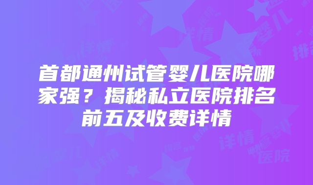 首都通州试管婴儿医院哪家强？揭秘私立医院排名前五及收费详情