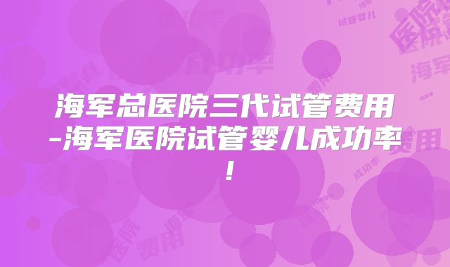 海军总医院三代试管费用-海军医院试管婴儿成功率!