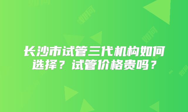 长沙市试管三代机构如何选择？试管价格贵吗？