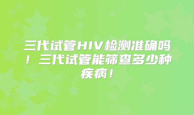三代试管HIV检测准确吗！三代试管能筛查多少种疾病！