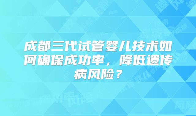 成都三代试管婴儿技术如何确保成功率,降低遗传病风险?