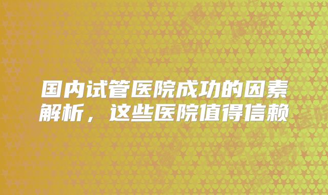 国内试管医院成功的因素解析，这些医院值得信赖