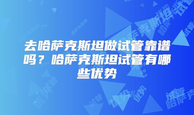 去哈萨克斯坦做试管靠谱吗？哈萨克斯坦试管有哪些优势
