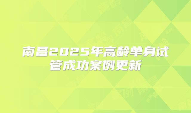南昌2025年高龄单身试管成功案例更新