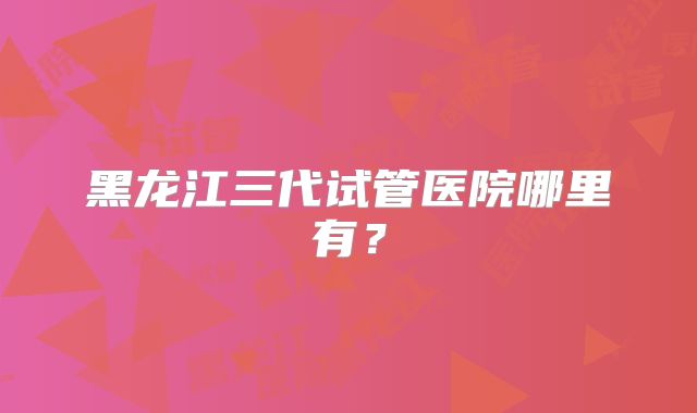 黑龙江三代试管医院哪里有？