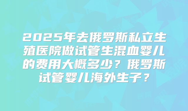 2025年去俄罗斯私立生殖医院做试管生混血婴儿的费用大概多少?俄罗斯试管婴儿海外生子?
